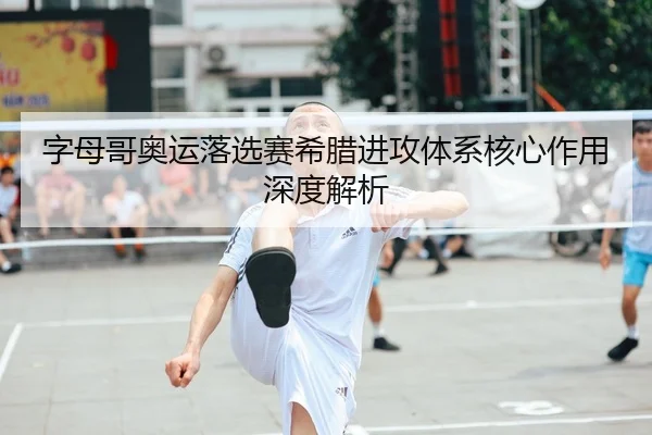 字母哥奥运落选赛希腊进攻体系核心作用深度解析