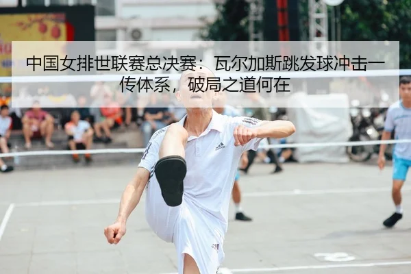 中国女排世联赛总决赛：瓦尔加斯跳发球冲击一传体系，破局之道何在