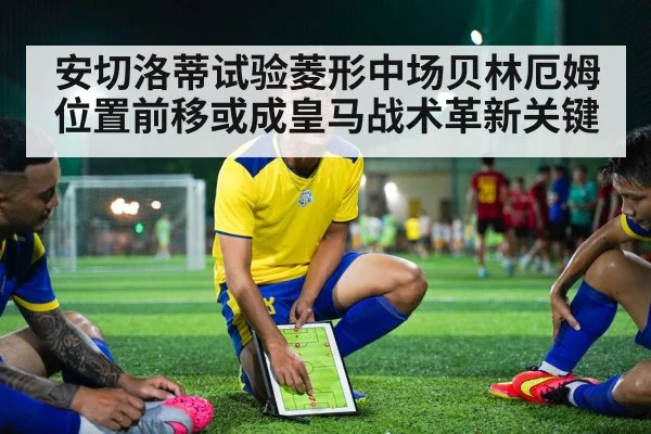 安切洛蒂试验菱形中场贝林厄姆位置前移或成皇马战术革新关键