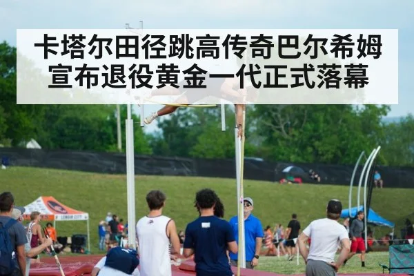 卡塔尔田径跳高传奇巴尔希姆宣布退役黄金一代正式落幕